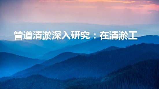 管道清淤深入研究：在清淤工程中的革新作用？